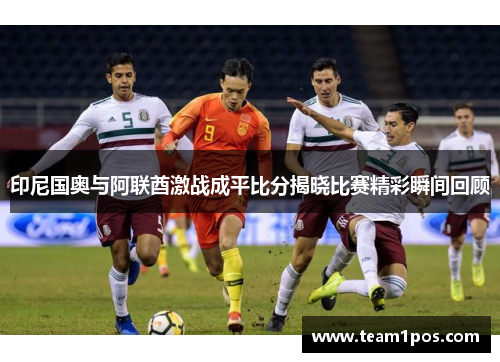 印尼国奥与阿联酋激战成平比分揭晓比赛精彩瞬间回顾